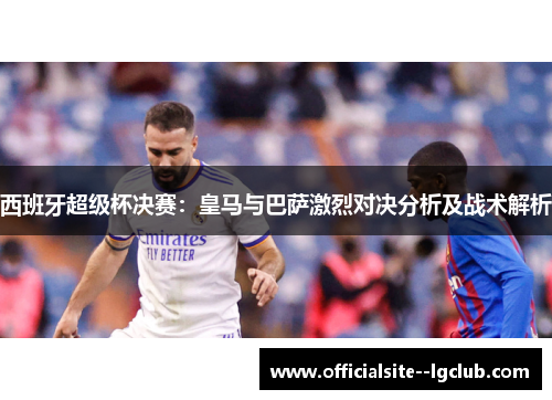 西班牙超级杯决赛:皇马与巴萨激烈对决分析及战术解析 西班牙超级杯决赛:皇马与巴萨激烈对决分析及战术解析