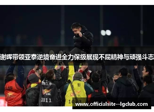 谢晖带领亚泰逆境奋进全力保级展现不屈精神与顽强斗志 谢晖带领亚泰逆境奋进全力保级展现不屈精神与顽强斗志