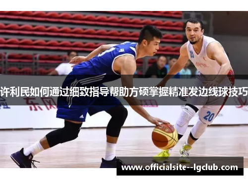 许利民如何通过细致指导帮助方硕掌握精准发边线球技巧 许利民如何通过细致指导帮助方硕掌握精准发边线球技巧