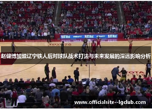 赵健博加盟辽宁铁人后对球队战术打法与未来发展的深远影响分析 赵健博加盟辽宁铁人后对球队战术打法与未来发展的深远影响分析