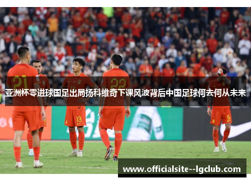 亚洲杯零进球国足出局扬科维奇下课风波背后中国足球何去何从未来 亚洲杯零进球国足出局扬科维奇下课风波背后中国足球何去何从未来