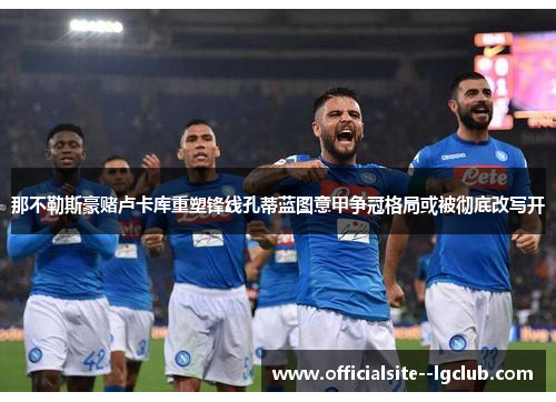 那不勒斯豪赌卢卡库重塑锋线孔蒂蓝图意甲争冠格局或被彻底改写开