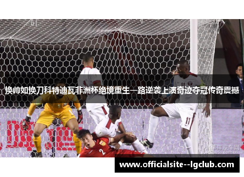 换帅如换刀科特迪瓦非洲杯绝境重生一路逆袭上演奇迹夺冠传奇震撼 换帅如换刀科特迪瓦非洲杯绝境重生一路逆袭上演奇迹夺冠传奇震撼