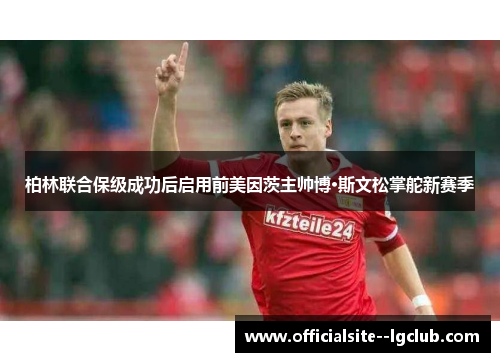 柏林联合保级成功后启用前美因茨主帅博·斯文松掌舵新赛季 柏林联合保级成功后启用前美因茨主帅博·斯文松掌舵新赛季