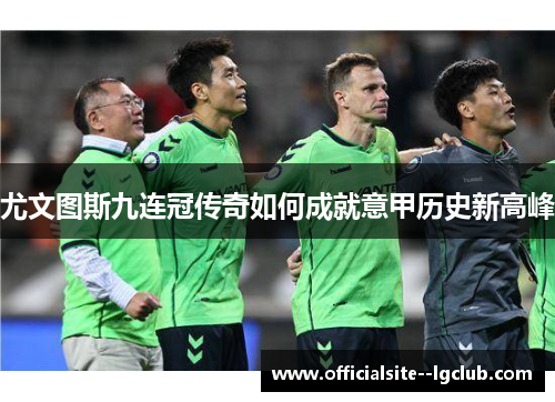 尤文图斯九连冠传奇如何成就意甲历史新高峰 尤文图斯九连冠传奇如何成就意甲历史新高峰