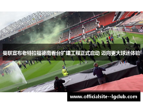 曼联宣布老特拉福德南看台扩建工程正式启动 迈向更大球迷体验 曼联宣布老特拉福德南看台扩建工程正式启动 迈向更大球迷体验